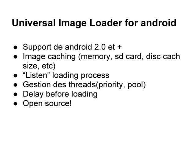 Universal Image Loader for android
● Support de android 2.0 et +
● Image caching (memory, sd card, disc cach
size, etc)
● “Listen” loading process
● Gestion des threads(priority, pool)
● Delay before loading
● Open source!
