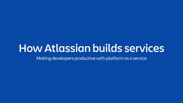 How Atlassian builds services
Making developers productive with platform as a service
