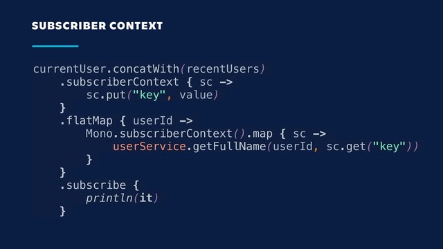 currentUser.concatWith(recentUsers)
.subscriberContext { sc ->
sc.put("key", value)
}
.flatMap { userId ->
Mono.subscriberContext().map { sc ->
userService.getFullName(userId, sc.get("key"))
}
}
.subscribe {
println(it)
}
SUBSCRIBER CONTEXT
