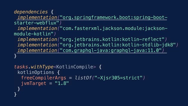 dependencies {
implementation("org.springframework.boot:spring-boot-
starter-webflux")
implementation("com.fasterxml.jackson.module:jackson-
module-kotlin")
implementation("org.jetbrains.kotlin:kotlin-reflect")
implementation("org.jetbrains.kotlin:kotlin-stdlib-jdk8")
implementation("com.graphql-java:graphql-java:11.0")
}
tasks.withType {
kotlinOptions {
freeCompilerArgs = listOf("-Xjsr305=strict")
jvmTarget = "1.8"
}
}

