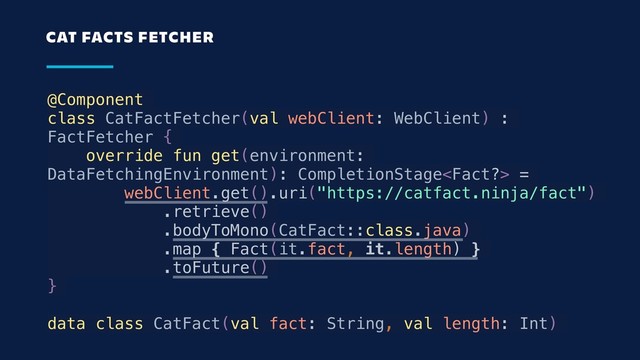@Component
class CatFactFetcher(val webClient: WebClient) :
FactFetcher {
override fun get(environment:
DataFetchingEnvironment): CompletionStage =
webClient.get().uri("https://catfact.ninja/fact")
.retrieve()
.bodyToMono(CatFact::class.java)
.map { Fact(it.fact, it.length) }
.toFuture()
}
data class CatFact(val fact: String, val length: Int)
CAT FACTS FETCHER
