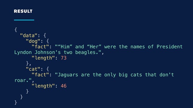 {
"data": {
"dog": {
"fact": "“Him” and “Her” were the names of President
Lyndon Johnson's two beagles.",
"length": 73
},
"cat": {
"fact": "Jaguars are the only big cats that don't
roar.",
"length": 46
}
}
}
RESULT

