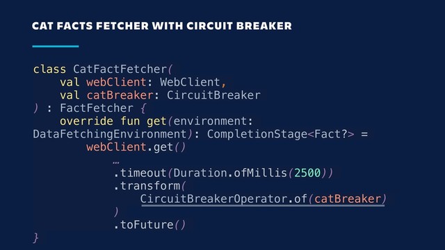 class CatFactFetcher(
val webClient: WebClient,
val catBreaker: CircuitBreaker
) : FactFetcher {
override fun get(environment:
DataFetchingEnvironment): CompletionStage =
webClient.get() 
…
.timeout(Duration.ofMillis(2500))
.transform(
CircuitBreakerOperator.of(catBreaker)
)
.toFuture()
}
CAT FACTS FETCHER WITH CIRCUIT BREAKER
