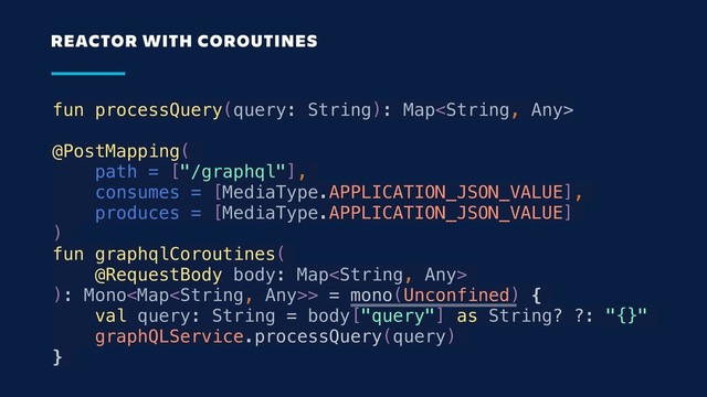 fun processQuery(query: String): Map
@PostMapping(
path = ["/graphql"],
consumes = [MediaType.APPLICATION_JSON_VALUE],
produces = [MediaType.APPLICATION_JSON_VALUE]
)
fun graphqlCoroutines(
@RequestBody body: Map
): Mono> = mono(Unconfined) {
val query: String = body["query"] as String? ?: "{}"
graphQLService.processQuery(query)
}
REACTOR WITH COROUTINES
