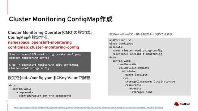 作成
apiVersion: v1
kind: ConfigMap
metadata:
name: cluster-monitoring-config
namespace: openshift-monitoring
data:
config.yaml: |
prometheusK8s:
volumeClaimTemplate:
metadata:
name: localpvc
spec:
storageClassName: local-storage
resources:
requests:
storage: 40Gi
$ oc -n openshift-monitoring create configmap
cluster-monitoring-config
$ oc -n openshift-monitoring edit configmap
cluster-monitoring-config
の設定は、
を設定する。
data:
config.yaml: |
:

設定を に で記載
例 のローカル永続ストレージ を要求
