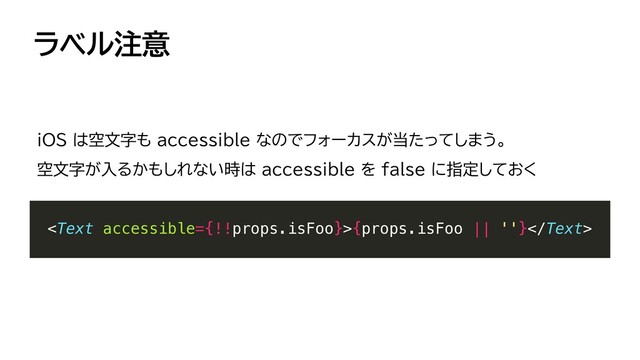 ラベル注意
{props.isFoo || ''}


iOS は空文字も accessible なのでフォーカスが当たってしまう。


空文字が入るかもしれない時は accessible を false に指定しておく
