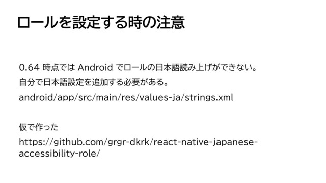 ロールを設定する時の注意
0.64 時点では Android でロールの日本語読み上げができない。


自分で日本語設定を追加する必要がある。


android/app/src/main/res/values-ja/strings.xml


仮で作った


https://github.com/grgr-dkrk/react-native-japanese-
accessibility-role/
