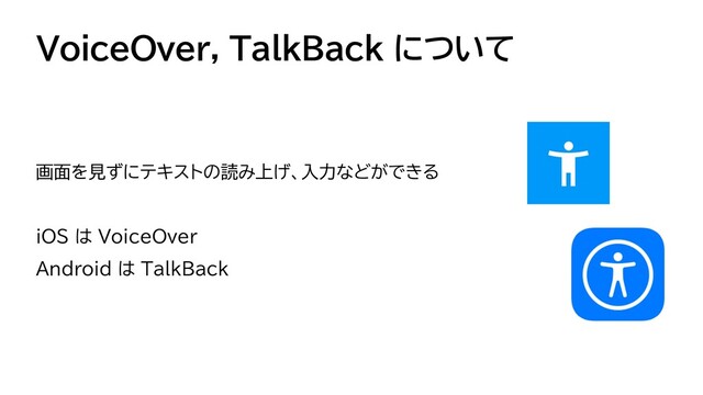 VoiceOver, TalkBack について
画面を見ずにテキストの読み上げ、入力などができる


iOS は VoiceOver


Android は TalkBack
