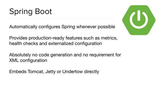 Spring Boot
Automatically conﬁgures Spring whenever possible

Provides production-ready features such as metrics,
health checks and externalized conﬁguration

Absolutely no code generation and no requirement for
XML conﬁguration

Embeds Tomcat, Jetty or Undertow directly
