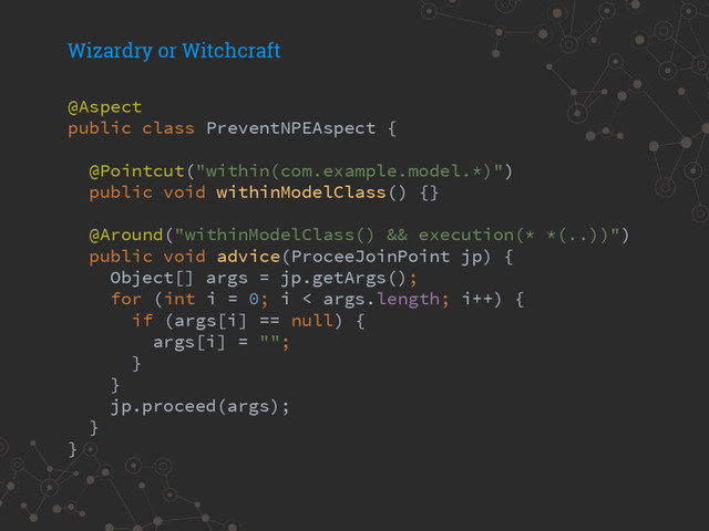 Wizardry or Witchcraft
@Aspect
public class PreventNPEAspect {
@Pointcut("within(com.example.model.*)")
public void withinModelClass() {}
@Around("withinModelClass() && execution(* *(..))")
public void advice(ProceeJoinPoint jp) {
Object[] args = jp.getArgs();
for (int i = 0; i < args.length; i++) {
if (args[i] == null) {
args[i] = "";
}
}
jp.proceed(args);
}
}
