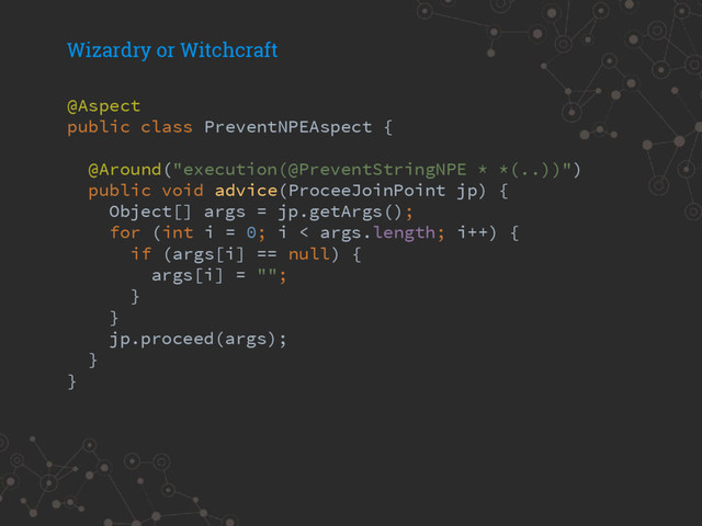 Wizardry or Witchcraft
@Aspect
public class PreventNPEAspect {
@Around("execution(@PreventStringNPE * *(..))")
public void advice(ProceeJoinPoint jp) {
Object[] args = jp.getArgs();
for (int i = 0; i < args.length; i++) {
if (args[i] == null) {
args[i] = "";
}
}
jp.proceed(args);
}
}
