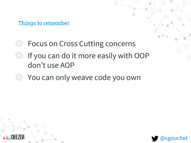 Things to remember
◎ Focus on Cross Cutting concerns
◎ If you can do it more easily with OOP
don’t use AOP
◎ You can only weave code you own
@xgouchet
