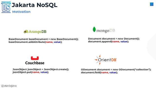 @otaviojava
Motivation
Jakarta NoSQL
BaseDocument baseDocument = new BaseDocument();
baseDocument.addAttribute(name, value);
Document document = new Document();
document.append(name, value);
JsonObject jsonObject = JsonObject.create();
jsonObject.put(name, value);
ODocument document = new ODocument(“collection”);
document.ﬁeld(name, value);
