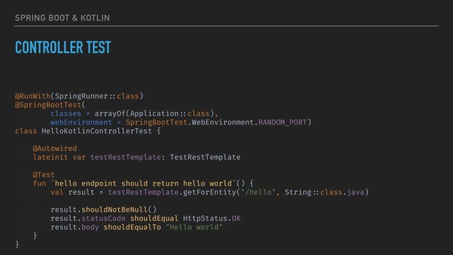 SPRING BOOT & KOTLIN
CONTROLLER TEST
@RunWith(SpringRunner ::class)
@SpringBootTest(
classes = arrayOf(Application ::class),
webEnvironment = SpringBootTest.WebEnvironment.RANDOM_PORT)
class HelloKotlinControllerTest {
@Autowired
lateinit var testRestTemplate: TestRestTemplate
@Test
fun `hello endpoint should return hello world`() {
val result = testRestTemplate.getForEntity("/hello", String ::class.java)
result.shouldNotBeNull()
result.statusCode shouldEqual HttpStatus.OK
result.body shouldEqualTo "Hello world"
}
}
