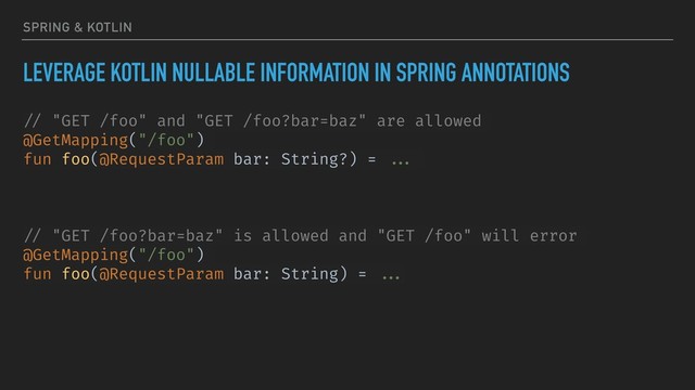 SPRING & KOTLIN
LEVERAGE KOTLIN NULLABLE INFORMATION IN SPRING ANNOTATIONS
// "GET /foo" and "GET /foo?bar=baz" are allowed
@GetMapping("/foo")
fun foo(@RequestParam bar: String?) = ...
// "GET /foo?bar=baz" is allowed and "GET /foo" will error
@GetMapping("/foo")
fun foo(@RequestParam bar: String) = ...
