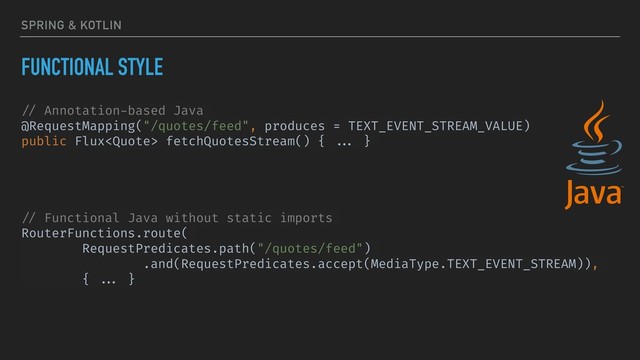 SPRING & KOTLIN
FUNCTIONAL STYLE
// Annotation-based Java
@RequestMapping("/quotes/feed", produces = TEXT_EVENT_STREAM_VALUE)
public Flux fetchQuotesStream() { ... }
// Functional Java without static imports
RouterFunctions.route(
RequestPredicates.path("/quotes/feed")
.and(RequestPredicates.accept(MediaType.TEXT_EVENT_STREAM)),
{ ... }
