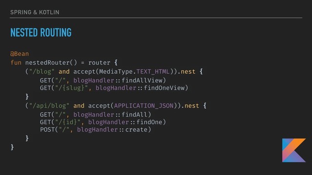 SPRING & KOTLIN
NESTED ROUTING
@Bean
fun nestedRouter() = router {
("/blog" and accept(MediaType.TEXT_HTML)).nest {
GET("/", blogHandler ::findAllView)
GET("/{slug}", blogHandler ::findOneView)
}
("/api/blog" and accept(APPLICATION_JSON)).nest {
GET("/", blogHandler ::findAll)
GET("/{id}", blogHandler ::findOne)
POST("/", blogHandler ::create)
}
}

