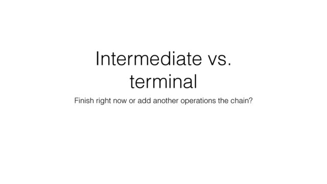 Intermediate vs.
terminal
Finish right now or add another operations the chain?
