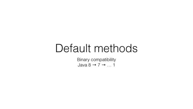 Default methods
Binary compatibility
Java 8 → 7 → … 1
