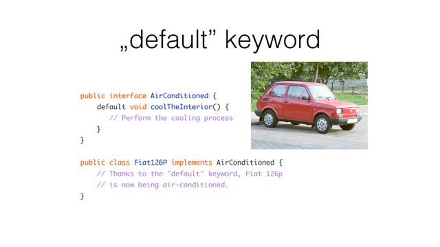 „default” keyword
public interface AirConditioned {
default void coolTheInterior() {
// Perform the cooling process
}
}
public class Fiat126P implements AirConditioned {
// Thanks to the "default" keyword, Fiat 126p
// is now being air-conditioned.
}
