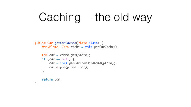 Caching— the old way
public Car getCarCached(Plate plate) {
Map cache = this.getCarCache();
Car car = cache.get(plate);
if (car == null) {
car = this.getCarFromDatabase(plate);
cache.put(plate, car);
}
return car;
}
