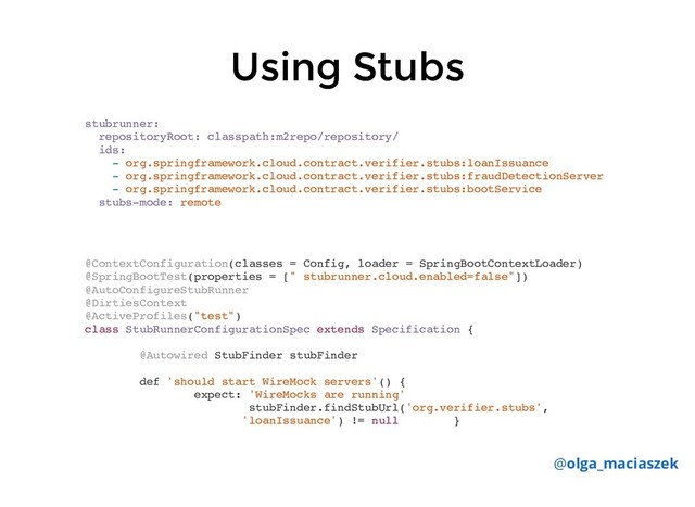 Using Stubs
Using Stubs
stubrunner:
repositoryRoot: classpath:m2repo/repository/
ids:
- org.springframework.cloud.contract.verifier.stubs:loanIssuance
- org.springframework.cloud.contract.verifier.stubs:fraudDetectionServer
- org.springframework.cloud.contract.verifier.stubs:bootService
stubs-mode: remote
@olga_maciaszek
@ContextConfiguration(classes = Config, loader = SpringBootContextLoader)
@SpringBootTest(properties = [" stubrunner.cloud.enabled=false"])
@AutoConfigureStubRunner
@DirtiesContext
@ActiveProfiles("test")
class StubRunnerConfigurationSpec extends Specification {
@Autowired StubFinder stubFinder
def 'should start WireMock servers'() {
expect: 'WireMocks are running'
stubFinder.findStubUrl('org.verifier.stubs',
'loanIssuance') != null }
