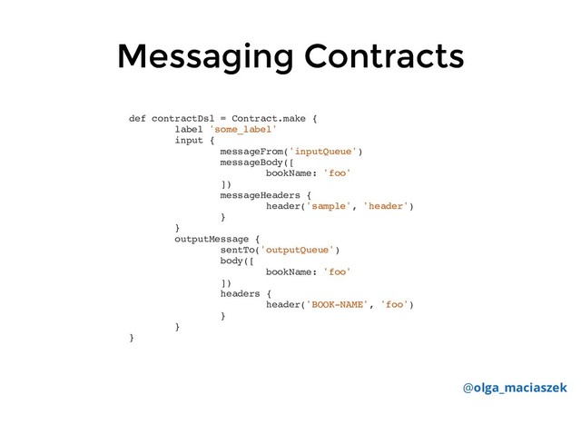 Messaging Contracts
Messaging Contracts
def contractDsl = Contract.make {
label 'some_label'
input {
messageFrom('inputQueue')
messageBody([
bookName: 'foo'
])
messageHeaders {
header('sample', 'header')
}
}
outputMessage {
sentTo('outputQueue')
body([
bookName: 'foo'
])
headers {
header('BOOK-NAME', 'foo')
}
}
}
@olga_maciaszek
