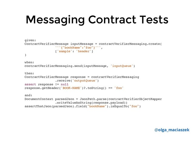 Messaging Contract Tests
Messaging Contract Tests
given:
ContractVerifierMessage inputMessage = contractVerifierMessaging.create(
'''{"bookName":"foo"}''',
['sample': 'header']
)
when:
contractVerifierMessaging.send(inputMessage, 'inputQueue')
then:
ContractVerifierMessage response = contractVerifierMessaging
.receive('outputQueue')
assert response != null
response.getHeader('BOOK-NAME')?.toString() == 'foo'
and:
DocumentContext parsedJson = JsonPath.parse(contractVerifierObjectMapper
.writeValueAsString(response.payload))
assertThatJson(parsedJson).field("bookName").isEqualTo("foo")
@olga_maciaszek

