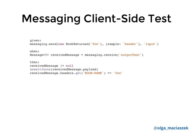 Messaging Client-Side Test
Messaging Client-Side Test
given:
messaging.send(new BookReturned('foo'), [sample: 'header'], 'input')
when:
Message> receivedMessage = messaging.receive('outputTest')
then:
receivedMessage != null
assertJsons(receivedMessage.payload)
receivedMessage.headers.get('BOOK-NAME') == 'foo'
@olga_maciaszek
