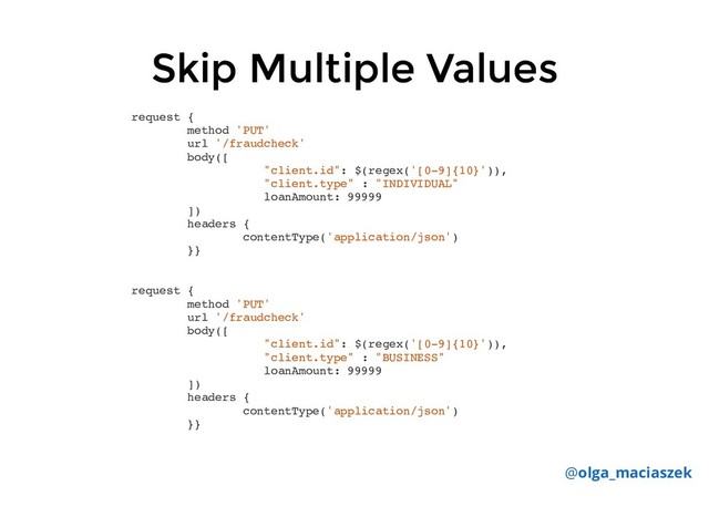 Skip Multiple Values
Skip Multiple Values
@olga_maciaszek
request {
method 'PUT'
url '/fraudcheck'
body([
"client.id": $(regex('[0-9]{10}')),
"client.type" : "INDIVIDUAL"
loanAmount: 99999
])
headers {
contentType('application/json')
}}
request {
method 'PUT'
url '/fraudcheck'
body([
"client.id": $(regex('[0-9]{10}')),
"client.type" : "BUSINESS"
loanAmount: 99999
])
headers {
contentType('application/json')
}}
