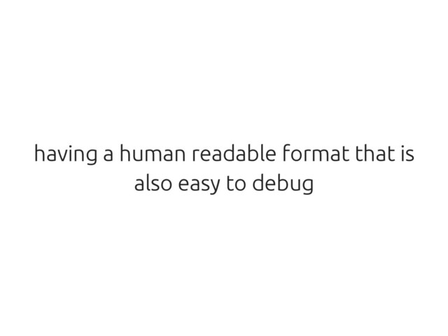having a human readable format that is
also easy to debug
