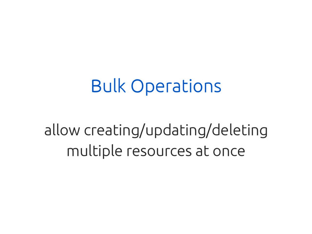 Bulk Operations
allow creating/updating/deleting
multiple resources at once
