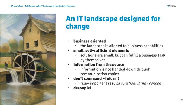 An IT landscape designed for
change
EA unchained - Building an agile IT landscape for product development
14
• business oriented
• the landscape is aligned to business capabilities
• small, self-sufficient elements
• solutions are small, but can fulfill a business task
by themselves
• information from the source
• information is not handed down through
communication chains
• don’t command – inform!
• relay important results to whom it may concern
• decouple!
