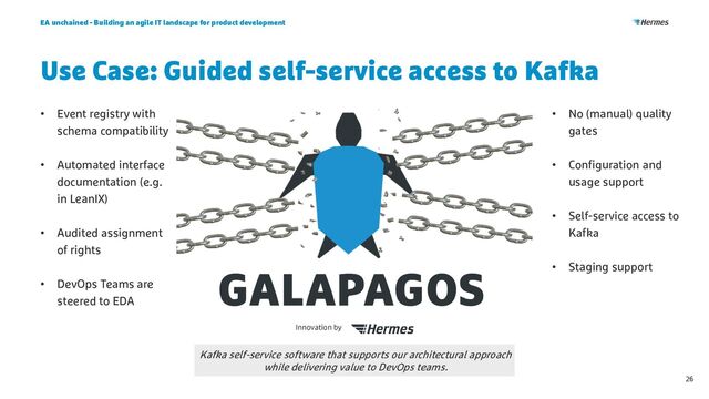 Use Case: Guided self-service access to Kafka
EA unchained - Building an agile IT landscape for product development
26
Kafka self-service software that supports our architectural approach
while delivering value to DevOps teams.
• Event registry with
schema compatibility
• Automated interface
documentation (e.g.
in LeanIX)
• Audited assignment
of rights
• DevOps Teams are
steered to EDA
• No (manual) quality
gates
• Configuration and
usage support
• Self-service access to
Kafka
• Staging support
