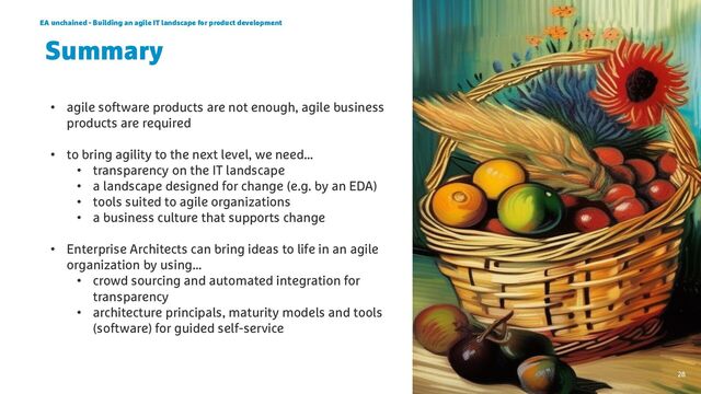 EA unchained - Building an agile IT landscape for product development
28
Summary
• agile software products are not enough, agile business
products are required
• to bring agility to the next level, we need…
• transparency on the IT landscape
• a landscape designed for change (e.g. by an EDA)
• tools suited to agile organizations
• a business culture that supports change
• Enterprise Architects can bring ideas to life in an agile
organization by using…
• crowd sourcing and automated integration for
transparency
• architecture principals, maturity models and tools
(software) for guided self-service
