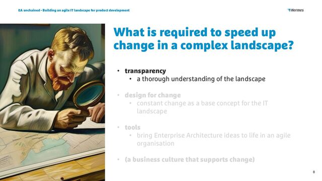 What is required to speed up
change in a complex landscape?
EA unchained - Building an agile IT landscape for product development
8
• transparency
• a thorough understanding of the landscape
• design for change
• constant change as a base concept for the IT
landscape
• tools
• bring Enterprise Architecture ideas to life in an agile
organisation
• (a business culture that supports change)

