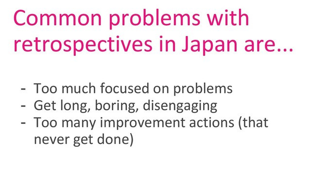 Common problems with
retrospectives in Japan are...
- Too much focused on problems
- Get long, boring, disengaging
- Too many improvement actions (that
never get done)
