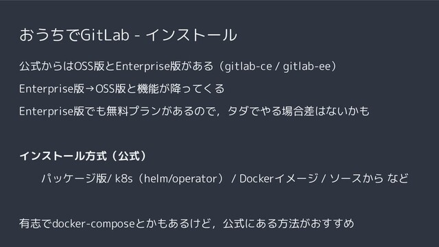 おうちでGitLab - インストール
公式からはOSS版とEnterprise版がある（gitlab-ce / gitlab-ee）
Enterprise版→OSS版と機能が降ってくる
Enterprise版でも無料プランがあるので，タダでやる場合差はないかも
インストール方式（公式）
パッケージ版/ k8s（helm/operator） / Dockerイメージ / ソースから など
有志でdocker-composeとかもあるけど，公式にある方法がおすすめ
