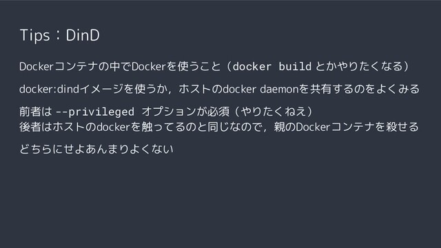 Tips：DinD
Dockerコンテナの中でDockerを使うこと（docker build とかやりたくなる）
docker:dindイメージを使うか，ホストのdocker daemonを共有するのをよくみる
前者は --privileged オプションが必須（やりたくねえ）
後者はホストのdockerを触ってるのと同じなので，親のDockerコンテナを殺せる
どちらにせよあんまりよくない
