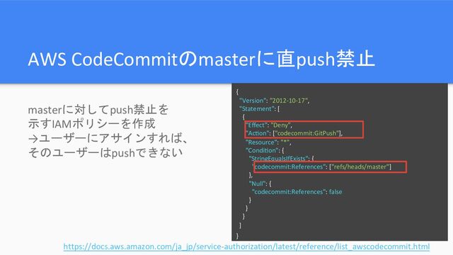 AWS CodeCommitのmasterに直push禁止
masterに対してpush禁止を
示すIAMポリシーを作成
→ユーザーにアサインすれば、
そのユーザーはpushできない
{
"Version": "2012-10-17",
"Statement": [
{
"Eﬀect": "Deny",
"AcKon": ["codecommit:GitPush"],
"Resource": "*",
"CondiKon": {
"StringEqualsIfExists": {
"codecommit:References": ["refs/heads/master"]
},
"Null": {
"codecommit:References": false
}
}
}
]
}
https://docs.aws.amazon.com/ja_jp/service-authorization/latest/reference/list_awscodecommit.html

