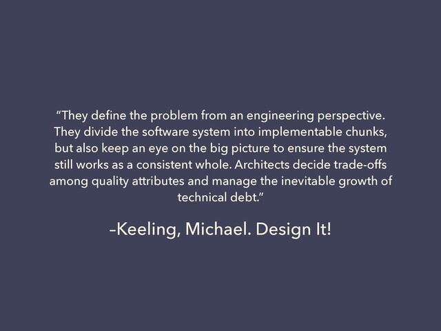 –Keeling, Michael. Design It!
“They deﬁne the problem from an engineering perspective.
They divide the software system into implementable chunks,
but also keep an eye on the big picture to ensure the system
still works as a consistent whole. Architects decide trade-offs
among quality attributes and manage the inevitable growth of
technical debt.”
