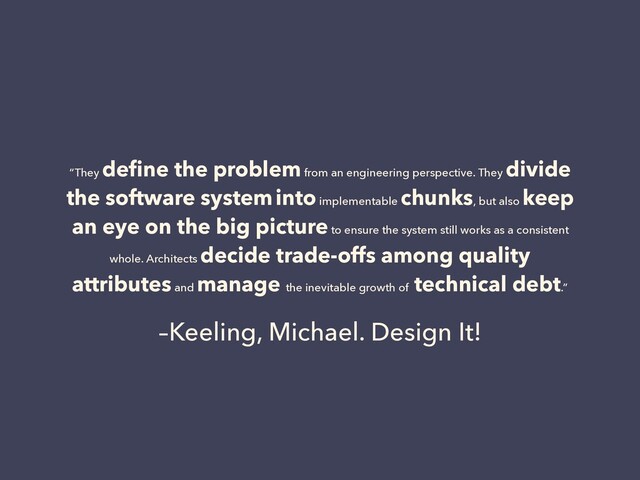 –Keeling, Michael. Design It!
“They
deﬁne the problem from an engineering perspective. They
divide
the software system into implementable
chunks, but also
keep
an eye on the big picture to ensure the system still works as a consistent
whole. Architects
decide trade-offs among quality
attributes and
manage the inevitable growth of
technical debt.”
