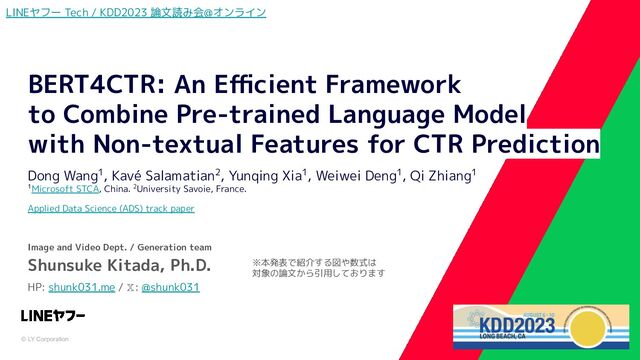 © LY Corporation
BERT4CTR: An Eﬃcient Framework
to Combine Pre-trained Language Model
with Non-textual Features for CTR Prediction
Dong Wang1, Kavé Salamatian2, Yunqing Xia1, Weiwei Deng1, Qi Zhiang1
1Microsoft STCA, China. 2University Savoie, France.
Applied Data Science (ADS) track paper
Image and Video Dept. / Generation team
Shunsuke Kitada, Ph.D.
HP: shunk031.me / 𝕏: @shunk031
LINEヤフー Tech / KDD2023 論文読み会@オンライン
※本発表で紹介する図や数式は
対象の論文から引用しております
