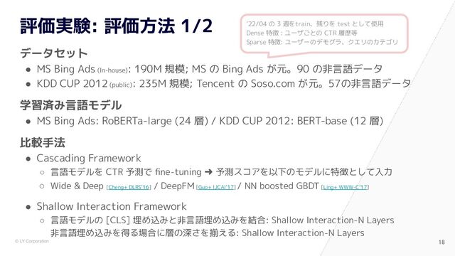 © LY Corporation
評価実験: 評価方法 1/2
データセット
● MS Bing Ads (In-house)
: 190M 規模; MS の Bing Ads が元。90 の非言語データ
● KDD CUP 2012 (public)
: 235M 規模; Tencent の Soso.com が元。57の非言語データ
学習済み言語モデル
● MS Bing Ads: RoBERTa-large (24 層) / KDD CUP 2012: BERT-base (12 層)
比較手法
● Cascading Framework
○ 言語モデルを CTR 予測で ﬁne-tuning ➜ 予測スコアを以下のモデルに特徴として入力
○ Wide & Deep [Cheng+ DLRS’16]
/ DeepFM [Guo+ IJCAI’17]
/ NN boosted GBDT [Ling+ WWW-C’17]
● Shallow Interaction Framework
○ 言語モデルの [CLS] 埋め込みと非言語埋め込みを結合: Shallow Interaction-N Layers
非言語埋め込みを得る場合に層の深さを揃える: Shallow Interaction-N Layers
18 
‘22/04 の 3 週をtrain、残りを test として使用
Dense 特徴 : ユーザごとの CTR 履歴等
Sparse 特徴: ユーザーのデモグラ、クエリのカテゴリ
