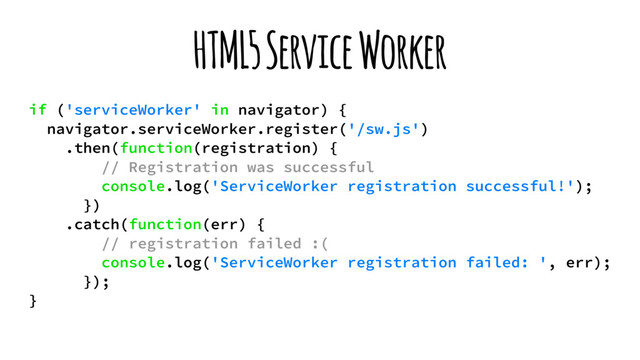 HTML5 Service Worker
if ('serviceWorker' in navigator) {
navigator.serviceWorker.register('/sw.js')
.then(function(registration) {
// Registration was successful
console.log('ServiceWorker registration successful!');
})
.catch(function(err) {
// registration failed :(
console.log('ServiceWorker registration failed: ', err);
});
}
