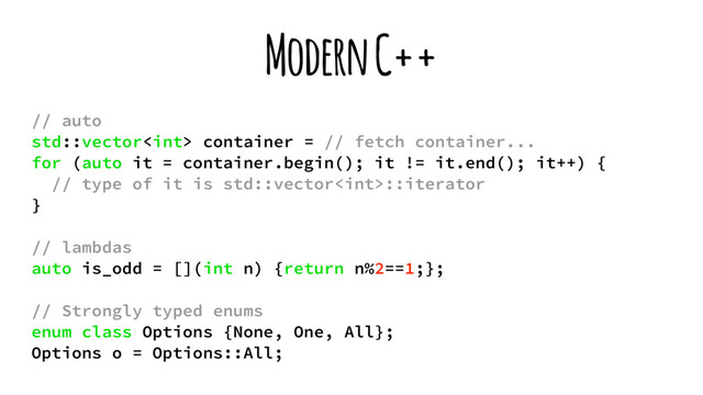 Modern C++
// auto
std::vector container = // fetch container...
for (auto it = container.begin(); it != it.end(); it++) {
// type of it is std::vector::iterator
}
// lambdas
auto is_odd = [](int n) {return n%2==1;};
// Strongly typed enums
enum class Options {None, One, All};
Options o = Options::All;
