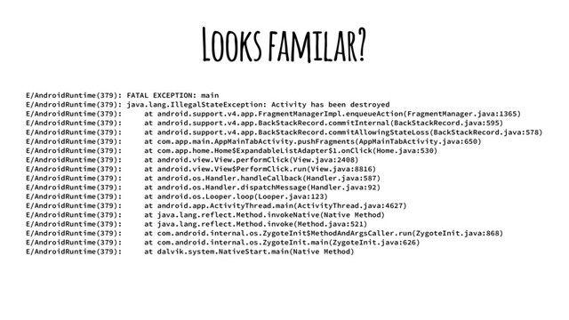 Looks familar?
E/AndroidRuntime(379): FATAL EXCEPTION: main
E/AndroidRuntime(379): java.lang.IllegalStateException: Activity has been destroyed
E/AndroidRuntime(379): at android.support.v4.app.FragmentManagerImpl.enqueueAction(FragmentManager.java:1365)
E/AndroidRuntime(379): at android.support.v4.app.BackStackRecord.commitInternal(BackStackRecord.java:595)
E/AndroidRuntime(379): at android.support.v4.app.BackStackRecord.commitAllowingStateLoss(BackStackRecord.java:578)
E/AndroidRuntime(379): at com.app.main.AppMainTabActivity.pushFragments(AppMainTabActivity.java:650)
E/AndroidRuntime(379): at com.app.home.Home$ExpandableListAdapter$1.onClick(Home.java:530)
E/AndroidRuntime(379): at android.view.View.performClick(View.java:2408)
E/AndroidRuntime(379): at android.view.View$PerformClick.run(View.java:8816)
E/AndroidRuntime(379): at android.os.Handler.handleCallback(Handler.java:587)
E/AndroidRuntime(379): at android.os.Handler.dispatchMessage(Handler.java:92)
E/AndroidRuntime(379): at android.os.Looper.loop(Looper.java:123)
E/AndroidRuntime(379): at android.app.ActivityThread.main(ActivityThread.java:4627)
E/AndroidRuntime(379): at java.lang.reflect.Method.invokeNative(Native Method)
E/AndroidRuntime(379): at java.lang.reflect.Method.invoke(Method.java:521)
E/AndroidRuntime(379): at com.android.internal.os.ZygoteInit$MethodAndArgsCaller.run(ZygoteInit.java:868)
E/AndroidRuntime(379): at com.android.internal.os.ZygoteInit.main(ZygoteInit.java:626)
E/AndroidRuntime(379): at dalvik.system.NativeStart.main(Native Method)

