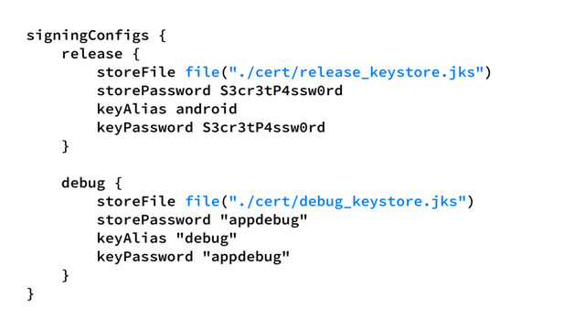 signingConfigs {
release {
storeFile file("./cert/release_keystore.jks")
storePassword S3cr3tP4ssw0rd
keyAlias android
keyPassword S3cr3tP4ssw0rd
}
debug {
storeFile file("./cert/debug_keystore.jks")
storePassword "appdebug"
keyAlias "debug"
keyPassword "appdebug"
}
}
