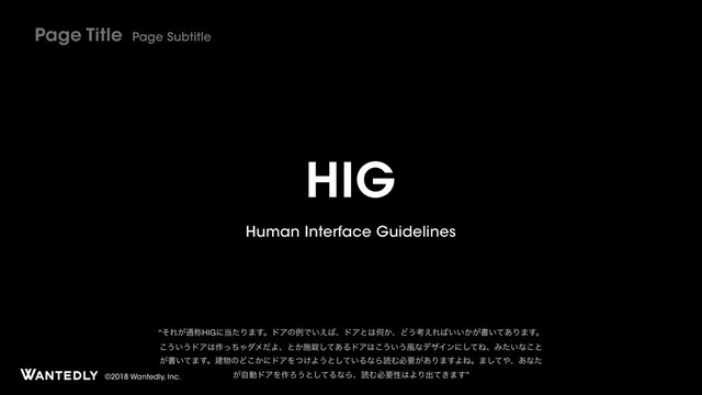 ©2018 Wantedly, Inc.
HIG
Human Interface Guidelines
Page Title Page Subtitle
“ͦΕ͕௨শHIGʹ౰ͨΓ·͢ɻυΞͷྫͰ͍͑͹ɺυΞͱ͸Կ͔ɺͲ͏ߟ͑Ε͹͍͍͔͕ॻ͍ͯ͋Γ·͢ɻ
͜͏͍͏υΞ͸࡞ͬͪΌμϝͩΑɺͱ͔ࢪৣͯ͋͠ΔυΞ͸͜͏͍͏෩ͳσβΠϯʹͯ͠ͶɺΈ͍ͨͳ͜ͱ
͕ॻ͍ͯ·͢ɻݐ෺ͷͲ͔͜ʹυΞΛ͚ͭΑ͏ͱ͍ͯ͠ΔͳΒಡΉඞཁ͕͋Γ·͢ΑͶɻ·ͯ͠΍ɺ͋ͳͨ
͕ࣗಈυΞΛ࡞Ζ͏ͱͯ͠ΔͳΒɺಡΉඞཁੑ͸ΑΓग़͖ͯ·͢”

