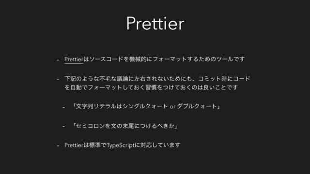 Prettier
- Prettier͸ιʔείʔυΛػցతʹϑΥʔϚοτ͢ΔͨΊͷπʔϧͰ͢
- ԼهͷΑ͏ͳෆໟͳٞ࿦ʹࠨӈ͞Εͳ͍ͨΊʹ΋ɺίϛοτ࣌ʹίʔυ
ΛࣗಈͰϑΥʔϚοτ͓ͯ͘͠श׳Λ͚͓ͭͯ͘ͷ͸ྑ͍͜ͱͰ͢
- ʮจࣈྻϦςϥϧ͸γϯάϧΫΥʔτ or μϒϧΫΥʔτʯ
- ʮηϛίϩϯΛจͷ຤ඌʹ͚ͭΔ΂͖͔ʯ
- Prettier͸ඪ४ͰTypeScriptʹରԠ͍ͯ͠·͢
